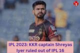 IPL 2023: KKR captain Shreyas Iyer ruled out of IPL 16